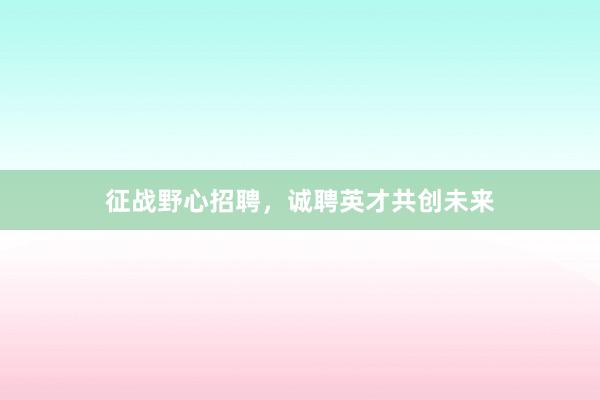 征战野心招聘，诚聘英才共创未来